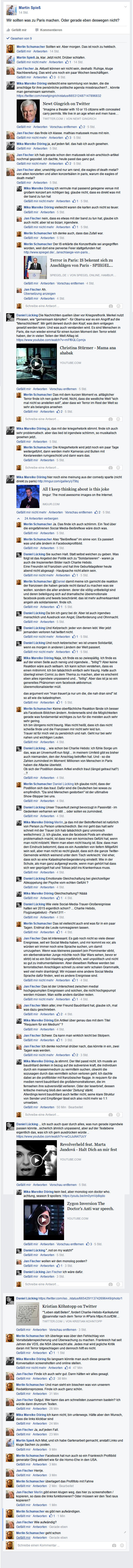 Wir sollten was zu Paris machen. Oder gerade eben deswegen nicht?   Kommentare Merlin Schumacher Merlin Schumacher Sollten wir. Aber morgen. Das ist noch zu hektisch.  Martin Spieß Martin Spieß Ja, klar. Jetzt nicht. Drüber schlafen.  Jan Fischer Jan Fischer Ja. Aktuell können wir nicht sein, deshalb: Ruhige, kluge Nachbereitung. Das wird uns noch ein paar Wochen beschäftigen.  Mika Mika Doe Mika Mika Doe vielleicht eine sammlung von leuten, die die anschläge für ihre persönliche politische agenda missbrauchen?... könnte man gemeinsam sammeln. https://twitter.com/newtgingrich/status/665312487147896832 Newt Gingrich on Twitter “Imagine a theater with 10 or 15 citizens with concealed carry permits. We live in an age when evil men have… twitter.com|Von Newt Gingrich  Jan Fischer Jan Fischer das finde ich klasse. mathias matussek muss mit rein.  Mika Mika Doe Mika Mika Doe ja, auf jeden fall. das hab ich auch gesehen.  Jan Fischer Jan Fischer ich hab gerade schon den matussek-ist-ein-arschloch-artikel nochmal gepostet. ich dachte, heute passt das ganz gut.  Jan Fischer Jan Fischer aber, unwichtig und nur am rand, die eagles of death metal? von allen konzerten und allen konzertsälen in paris, warum die eagles of death metal?  Mika Mika Doe Mika Mika Doe ich vermute mal passend gelegene venue mit großem konzert am richtigen tag. glaube nicht, dass es direkt was mit der band zu tun hat  Mika Mika Doe Mika Mika Doe vielleicht waren die karten auch nicht so teuer.  Jan Fischer Jan Fischer nein, dass es etwas mit der band zu tun hat, glaube ich auch nicht. aber ist so bizarr, irgendwie.  Merlin Schumacher Merlin Schumacher Ich denke auch, dass das Zufall war.  Merlin Schumacher Merlin Schumacher Der IS erklärte die Konzerthalle sei angegriffen worden, weil dort eine perverse Feier stattgefunden hat: http://www.spiegel.de/.../anschlaege-von-paris... Terror in Paris: IS bekennt sich zu Anschlägen von Paris - SPIEGEL… spiegel.de|Von SPIEGEL ONLINE, Hamburg, Germany  Jan Fischer Jan Fischer Ah. Übersetzung anzeigen  Merlin Schumacher Schreibe eine Antwort ...  Daniel Lücking Daniel Lücking Die Nachrichten quellen über vor Kriegsrethorik. Merkel nutzt Phrasen, wie "gemeinsam kämpfen" - für Obama war es ein Angriff auf die "Menschlichkeit". Mir geht derweil durch den Kopf, was dem entgegen gesetzt werden kann. Und was auch verstanden wird....Mehr anzeigen Christina Stürmer - Mama ana ahabak youtube.com  Merlin Schumacher Merlin Schumacher Das mit dem kurzen Moment vs. alltäglicher Terror finde ich nen guten Punkt. Nicht, dass die westliche Welt "sich mal nicht so anstellen soll", aber dass wir Terror im Rest der Welt so sehr als belanglos ansehen  Merlin Schumacher Schreibe eine Antwort ...  Mika Mika Doe Mika Mika Doe ja, das mit der kriegsrhetorik stimmt. finde ich auch sehr problematisch. aber das lied ist irgendwie schlimm, so musikalisch gesehen jetzt..  Merlin Schumacher Merlin Schumacher Die Kriegsrhetorik wird jetzt noch ein paar Tage weitergeführt, dann werden mehr Kameras und Bullen mit Kevlarwesten rumgeschickt und dann wars das.  Merlin Schumacher Schreibe eine Antwort ...  Mika Mika Doe Mika Mika Doe hier noch eine meinung aus der comedy sparte (nicht direkt zu paris) http://imgur.com/gallery/yT9bj All I keep thinking about is this joke Imgur: The most awesome images on the Internet. imgur.com  Mika Mika Doe hat geantwortet · 24 Antworten Daniel Lücking Daniel Lücking ... ich such auch quer durch alles, was nun gerade irgendwie passen könnte...sicherlich ähnlich unpassend, aber auf der Textebene eigentlich das, was ich ich gern ausdrücken würde .. https://www.youtube.com/watch?v=wCcJuN47UcY Revolverheld feat. Marta Jandová - Halt Dich an mir fest youtube.com  Mika Mika Doe Mika Mika Doe kein lied, aber monolog von doctor who. achtung, season 9 spoilers: https://youtu.be/im0ymVp8qdo Zygon Inversion The Doctor's Anti war speech. youtube.com  Daniel Lücking Daniel Lücking "..not on my watch!"  Jan Fischer Jan Fischer wollen wir den monolog posten?  Daniel Lücking Daniel Lücking Jan Fischer ich wäre dafür.  Merlin Schumacher Schreibe eine Antwort ...  Daniel Lücking Daniel Lücking https://twitter.com/iso.../status/665429113742696449/photo/1 Kristian Köhntopp on Twitter “"Leben statt Beten", fordert Charlie-Hebdo-Karikaturist @joannsfar nach dem Terror in #Paris https://t.co/tDM… twitter.com|Von Kristian Köhntopp  Merlin Schumacher Merlin Schumacher Ich überlege was über den Fehlschlag von Vorratsdatenspeicherung und Überwachung zu machen. Frankreich hat seit Jahren die VDS, die NSA überwacht alle. Jedes mal wird jegliche Kritik daran mit Terror totgeschlagen und dennoch hilft es nicht.  Mika Mika Doe Mika Mika Doe So langsam könnte man auch diese gesamte Konversation screenshotten und online stellen.  Jan Fischer Jan Fischer Finde ich auch sehr gut. Dann hätten wir alles gesagt.  Merlin Schumacher Merlin Schumacher Und man sieht ein bisschen was von unserem Redaktionsprozess. Finde ich auch ganz schön.  Jan Fischer Jan Fischer Gutgut. Wer kann das am schnellsten zusammen basteln? Ich würde dann drumrum Texten.  Mika Mika Doe Mika Mika Doe Ich kann nicht, bin unterwegs. Hätte aber den Wunsch, dass die links klickbar sind  Jan Fischer Jan Fischer Ja, auf jeden Fall.  Martin Spieß Martin Spieß Ach Mist, und ich habe Gartenarbeit gemacht, anstatt Links und kluge Sachen zu posten.  Merlin Schumacher Merlin Schumacher Facebook hat nun auch so ein Frankreich Profilbild generator Ding aktiviert wie für die Homo-Ehe in den USA.  Jan Fischer Jan Fischer Herrje.  Merlin Schumacher Merlin Schumacher überlagert das Profilfoto mit Fahne  Jan Fischer Jan Fischer Merlin,gibt einen klugen weg, das hier zu screenshotten / kopieren, so dass die links funktionieren? Oder müssen wir den Text raus kopieren?  Merlin Schumacher Merlin Schumacher es gibt nen aufwändigen.  Jan Fischer Jan Fischer Wie aufwändig?  Merlin Schumacher Merlin Schumacher geht schon  Merlin Schumacher Merlin Schumacher juchu! ein 6000px langer screenshot „smile“-Emoticon  Martin Spieß Martin Spieß Die Fahne habe ich auch gerade schon gesehen und "och nö" gedacht. Ging mir auch beim Peace-Zeichen mit Eiffelturm so, das jetzt alle posten. Ich verstehe den Reflex, die eigene Fassungslosigkeit irgendwie zu verbalisieren, aber es ist eben - wie Jan richtig sagte - so, dass uns noch die rechte Sprache fehlt, um in Social Media über so was zu kommunizieren.  Martin Spieß Martin Spieß Dann sollte ich wohl aufhören, hier noch zu schreiben, damit er nicht noch länger wird, hm? „wink“-Emoticon